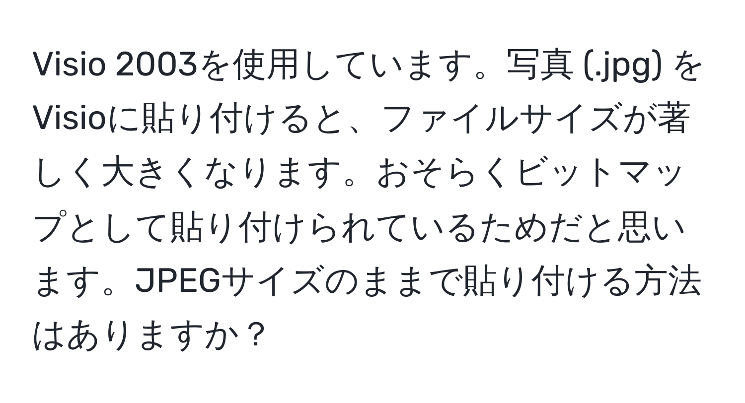 Visio 2003を使用しています。写真 (.jpg) をVisioに貼り付けると、ファイルサイズが著しく大きくなります。おそらくビットマップとして貼り付けられているためだと思います。JPEGサイズのままで貼り付ける方法はありますか？