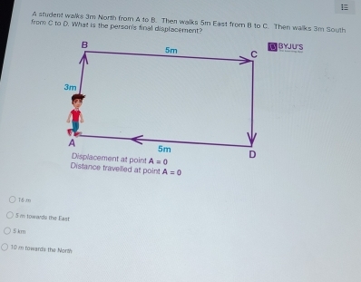 A student walks 3m North from A to B. Then walks 5m East from B to C. Then walks 3m South
from C to D. What is the person's final displacement?
BYJU'S
Distance travelled at point A=0
16.m
5 i towards the East
5 km
10 i towards the North