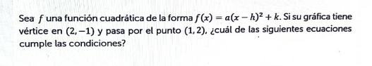 Seafuna función cuadrática de la forma f(x)=a(x-h)^2+k. Si su gráfica tiene 
vértice en (2,-1) y pasa por el punto (1,2) , acuál de las siguientes ecuaciones 
cumple las condiciones?