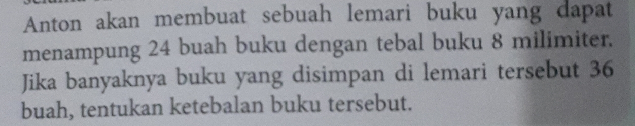 Anton akan membuat sebuah lemari buku yang dapat 
menampung 24 buah buku dengan tebal buku 8 milimiter. 
Jika banyaknya buku yang disimpan di lemari tersebut 36
buah, tentukan ketebalan buku tersebut.