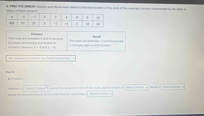 FIND THE ERROR Hakeem and Nandi were asked to find the location of the roots of the quadratic function represented by the table. Is
either of them correct?
Hakeem Nandi
The roots are between 4 and 6 because The roots are between -2 and 0 because
f(x) stops decreasing and begins to
increase between x-4 and x-6. x changes signs at that location.
Yes. Hakeem is correct, but Nandi is incorrect. 、
Part B
b. Explain.
Hakeem is Select Choice about the location of one of the roots, but his reason is Select Choice Nandi is Select Chaice
about the location of one of the roots and his reasoning is Select Choice