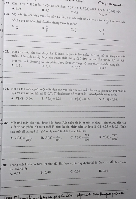 en Khuyên Cho hua th x
       
25. Cho A và B là 2 biển cổ độc lập với nhau, P(A)=0.4;P(B)=0.3 C. 0,1 . Khi đó P(AB) bàng
A. 0,58 B. 0,7 D. 0.12
_
126. Một cầu thủ sút bóng vào cầu môn hai lần, biết xác suất sút vào cầu môn là  1/3 . Tính xác suất
đề cầu thủ sút bóng hai lần đều không vào cầu môn?
_
A.  1/9 . B.  4/9 . C.  2/9 . D.  4/3 .
i h
_
91
_
_
27. Một nhà máy sản xuất được hai lõ hàng. Người ta lấy ngẫu nhiên từ mỗi lô hàng một sản
phẩm. Xác suất đề lấy được sản phẩm chất lượng tốt ở từng lô hàng lần lượt là 0,5 và 0,8.
_
Tính xác suất để trong hai sản phẩm được lấy ra có đúng một sản phẩm có chất lượng tốt.
__
A. 0, 2 . B. 0, 5 . C. 0,25 . D. 0, 6 .
Việ_
mả_
128. Hai xạ thủ mỗi người một viên đạn bắn vào bia với xác suất bắn trúng của người thứ nhất là
0,8 và của người thứ hai là 0,7 . Tính xác suất để có ít nhất 1 viên đạn bắn trúng đích.
A. P(A)=0,56. B. P(A)=0,21. C. P(A)=0,16. D. P(A)=0,94.
_
_
_
29. Một nhà máy sản xuất được 4 lô hàng. Rút ngẫu nhiên từ mỗi lô hàng 1 sản phẩm, biết xác
suất để sản phẩm rút ra từ mỗi lô hàng là sản phẩm xấu lần lượt là 0,1; 0,25; 0,3; 0,5 . Tính
xác suất để trong 4 sản phẩm lấy ra có ít nhất 1 sản phẩm tốt.
A. P(A)= 1/800 . B. P(A)= 3/800 . C. P(A)= 799/800 . D. P(A)= 797/800 .
_
_
_
u 30. Trong một kỉ thi có 60% thí sinh đỗ. Hai bạn A, B cùng dự kỉ thi đó. Xác suất để chỉ có một
bạn thi đỗ là:
_
A. 0, 24 . B. 0, 48 . C. 0,36 . D. 0,16 .
_
_
Trang 17