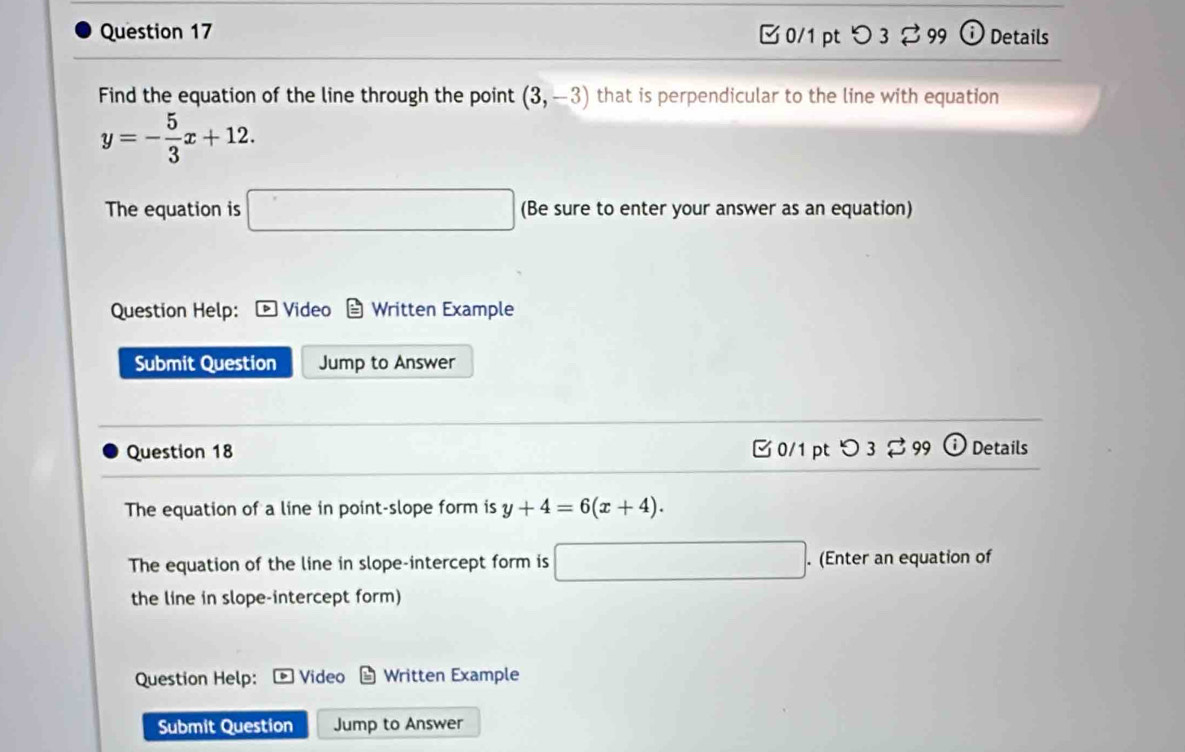 □ 0/1 pt つ 3 ⇄ 99 Details 
Find the equation of the line through the point (3,-3) that is perpendicular to the line with equation
y=- 5/3 x+12. 
The equation is □ (Be sure to enter your answer as an equation) 
Question Help: Video Written Example 
Submit Question Jump to Answer 
Question 18 C 0/1 pt ： 3 %99 Details 
The equation of a line in point-slope form is y+4=6(x+4). 
The equation of the line in slope-intercept form is □. (Enter an equation of 
the line in slope-intercept form) 
Question Help: Video Written Example 
Submit Question Jump to Answer