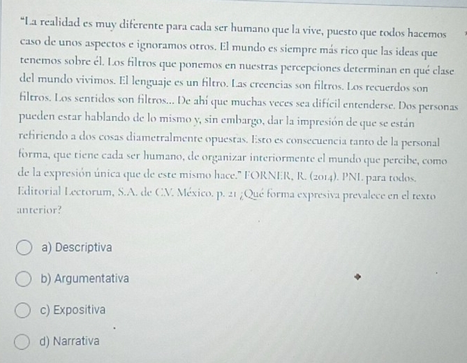 La realidad es muy diferente para cada ser humano que la vive, puesto que todos hacemos
caso de unos aspectos e ignoramos otros. El mundo es siempre más rico que las ideas que
tenemos sobre él. Los filtros que ponemos en nuestras percepciones determinan en qué clase
del mundo vivimos. El lenguaje es un filtro. Las creencias son filtros. Los recuerdos son
filtros. Los sentidos son filtros... De ahí que muchas veces sea difícil entenderse. Dos personas
pueden estar hablando de lo mismo y, sin embargo, dar la impresión de que se están
refiriendo a dos cosas diametralmente opuestas. Esto es consecuencia tanto de la personal
forma, que tiene cada ser humano, de organizar interiormente el mundo que percibe, como
de la expresión única que de este mismo hace.' FORNER, R. (2014). PNI. para todos.
Editorial Lectorum, S.A. de CM. México. p. 21 ¿Qué forma expresiva prevalece en el texto
anterior?
a) Descriptiva
b) Argumentativa
c) Expositiva
d) Narrativa