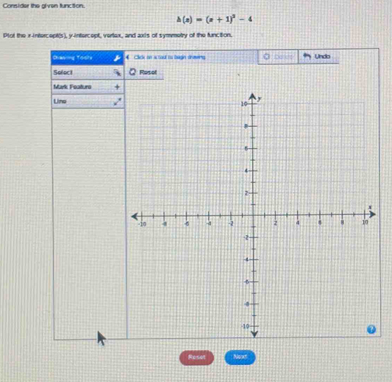 Consider the alven function.
h(x)=(x+1)^2-4
Plot the x-intercept(s), y-intercept, vertax, and axis of symmetry of the funcition. 
Ohawing Toots Click on a toul is begin srawing Undo 
Select Rosot 
Mark Featuro 
Lino 
Reset Noot