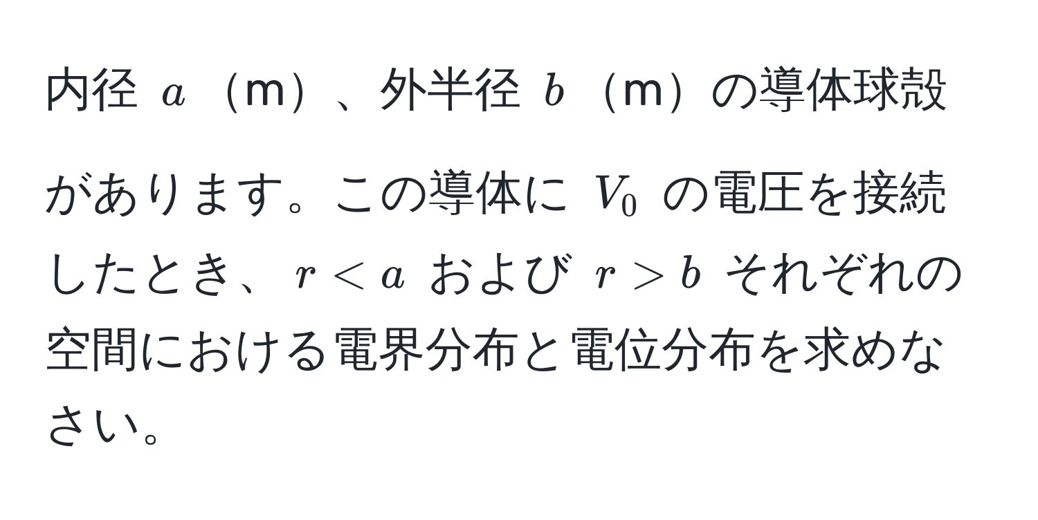 内径 $a$m、外半径 $b$mの導体球殻があります。この導体に $V_0$ の電圧を接続したとき、$r < a$ および $r > b$ それぞれの空間における電界分布と電位分布を求めなさい。