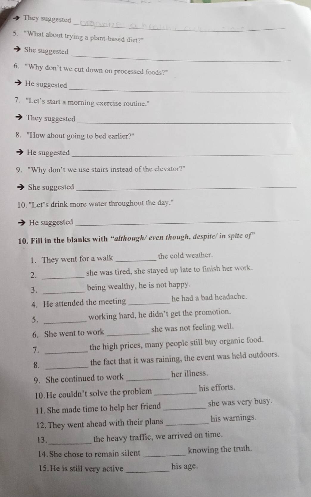 They suggested 
5. "What about trying a plant-based diet?" 
_ 
She suggested 
6. "Why don’t we cut down on processed foods?" 
_ 
He suggested 
7. "Let’s start a morning exercise routine." 
_ 
They suggested 
8. "How about going to bed earlier?" 
He suggested_ 
9. "Why don’t we use stairs instead of the elevator?" 
She suggested_ 
10. "Let’s drink more water throughout the day." 
He suggested 
_ 
10. Fill in the blanks with “although/ even though, despite/ in spite of” 
1. They went for a walk _the cold weather. 
2. _she was tired, she stayed up late to finish her work. 
3. _being wealthy, he is not happy. 
4. He attended the meeting _he had a bad headache. 
5. _working hard, he didn’t get the promotion. 
6. She went to work _she was not feeling well. 
7. _the high prices, many people still buy organic food. 
8. _the fact that it was raining, the event was held outdoors. 
9. She continued to work _her illness. 
10.He couldn’t solve the problem _his efforts. 
11. She made time to help her friend _she was very busy. 
12. They went ahead with their plans _his warnings. 
13. _the heavy traffic, we arrived on time. 
14. She chose to remain silent_ knowing the truth. 
15. He is still very active _his age.