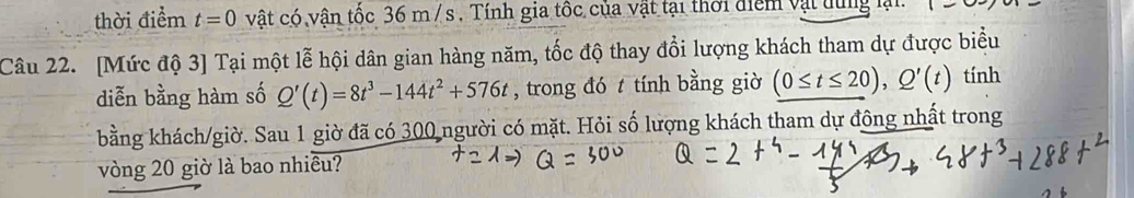 thời điểm t=0 vật có vân tốc 36 m / s. Tính gia tốc của vật tại thời điểm vật dùng là 
Câu 22. [Mức độ 3] Tại một lễ hội dân gian hàng năm, tốc độ thay đổi lượng khách tham dự được biểu 
diễn bằng hàm số Q'(t)=8t^3-144t^2+576t , trong đó t tính bằng giờ (0≤ t≤ 20), Q'(t) tính 
bằng khách/giờ. Sau 1 giờ đã có 300 người có mặt. Hỏi số lượng khách tham dự đông nhất trong 
vòng 20 giờ là bao nhiều?