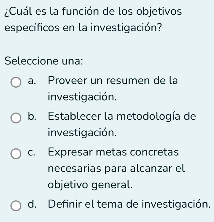 ¿Cuál es la función de los objetivos
específicos en la investigación?
Seleccione una:
a. Proveer un resumen de la
investigación.
b. Establecer la metodología de
investigación.
c. Expresar metas concretas
necesarias para alcanzar el
objetivo general.
d. Definir el tema de investigación.