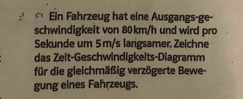 Ein Fahrzeug hat eine Ausgangs-ge- 
schwindigkeit von 80km/h und wird pro 
Sekunde um 5 m/s larigsamer. Zeichne 
das Zeit-Geschwindigkeits-Diagrạmm 
für die gleichmäßig verzögerte Bewe- 
gung eines Fahrzeugs.