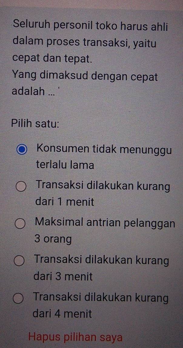 Seluruh personil toko harus ahli
dalam proses transaksi, yaitu
cepat dan tepat.
Yang dimaksud dengan cepat
adalah ... '
Pilih satu:
Konsumen tidak menunggu
terlalu lama
Transaksi dilakukan kurang
dari 1 menit
Maksimal antrian pelanggan
3 orang
Transaksi dilakukan kurang
dari 3 menit
Transaksi dilakukan kurang
dari 4 menit
Hapus pilihan saya