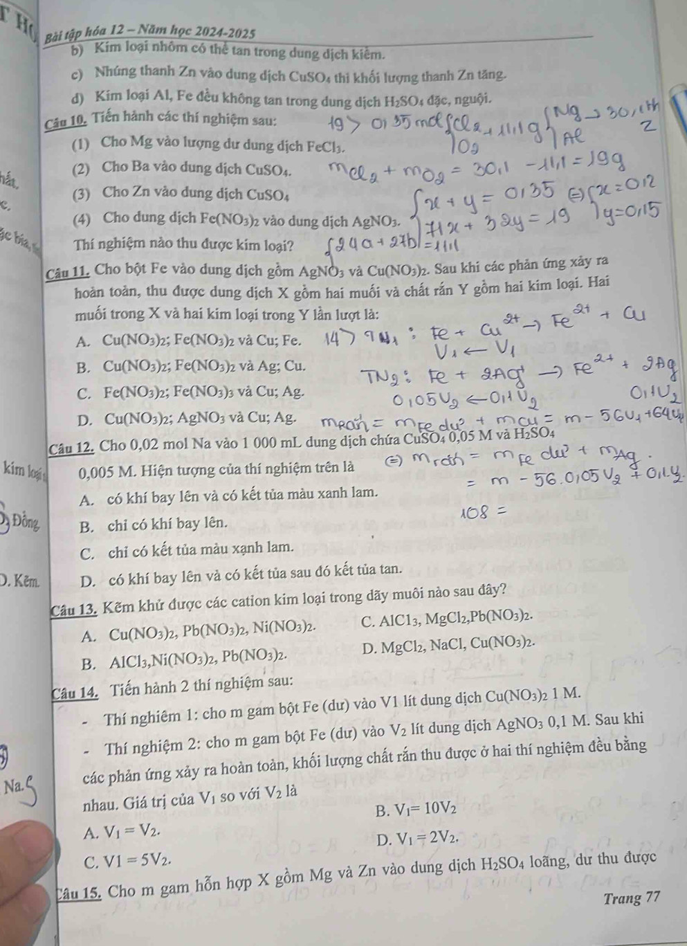 Bài tập hóa 12 - Năm học 2024-2025
b) Kim loại nhôm có thể tan trong dung dịch kiểm.
c) Nhúng thanh Zn vào dung dịch CuSO4 thi khối lượng thanh Zn tăng.
d) Kim loại Al, Fe đều không tan trong dung dịch I H_2SO_4d c, nguội.
Câu 10, Tiến hành các thí nghiệm sau:
(1) Cho Mg vào lượng dư dung dịch FeCl₃.
hắất
(2) Cho Ba vào dung dịch CuSO₄.
(3) Cho Zn vào dung dịch CuSO
CuSO_4
c.
(4) Cho dung dịch Fe(NO_3) 2 vào dung dịch AgNO3.
e bia Thí nghiệm nào thu được kim loại?
Câu 11. Cho bột Fe vào dung dịch gồm AgNO3 và Cu(NO_3) 2. Sau khi các phản ứng xảy ra
hoàn toàn, thu được dung dịch X gồm hai muối và chất rắn Y gồm hai kim loại. Hai
muối trong X và hai kim loại trong Y lần lượt là:
A. Cu(NO_3) 2; Fe(NO_3) 2 và Cu; Fe.
B. Cu(NO_3) 2; Fe(NO_3)_2 và Ag; Cu.
C. Fe(NO_3) 2; Fe(NO_3) và C u; Ag.
D. Cu(NO_3) 2; AgNO_3 và Cu; Ag
Câu 12. Cho 0,02 mol Na vào 1 000 mL dung dịch chứa CuSO4 0,05 M và 1
kim logạis 0,005 M. Hiện tượng của thí nghiệm trên là
A. có khí bay lên và có kết tủa màu xanh lam.
Độ Đồng B. chi có khí bay lên.
C. chỉ có kết tủa màu xạnh lam.
D. Kẽm D. có khí bay lên và có kết tủa sau đó kết tủa tan.
Câu 13. Kẽm khử được các cation kim loại trong dãy muôi nào sau đây?
A. Cu(NO_3)_2,Pb(NO_3)_2,Ni(NO_3)_2. C. AlCl_3,MgCl_2,Pb(NO_3)_2.
B. AlCl_3,Ni(NO_3)_2,Pb(NO_3)_2.
D. MgCl_2,NaCl,Cu(NO_3)_2.
Câu 14. Tiến hành 2 thí nghiệm sau:
Thí nghiêm 1: cho m gam bột Fe (dư) vào V1 lít dung dịch Cu(NO_3)_21M.
Thí nghiệm 2: cho m gam bột Fe (dư) vào V_2 lít dung dịch AgNO_3 0,1M. Sau khi
các phản ứng xảy ra hoàn toàn, khối lượng chất rắn thu được ở hai thí nghiệm đều bằng
nhau. Giá trị của V_1 so với V_2 là
B. V_1=10V_2
A. V_1=V_2.
D. V_1=2V_2.
C. V1=5V_2.
Câu 15. Cho m gam hỗn hợp X gồm Mg và Zn vào dung dịch H_2SO_4 loãng, dư thu được
Trang 77