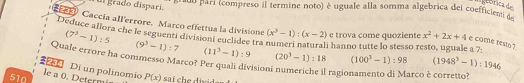 grado disparí. 
u parí (compreso il termine noto) è uguale alla somma algebrica dei coefficienti de 
PEE Caccia all'errore. Marco effettua la divisione (x^3-1):(x-2) e trova come quoziente x^2+2x+4 e come resto 7. 
Deduce allora che le seguenti divisioni euclidee tra
(7^3-1):5 i hanno tutte lo stesso resto, uguale a 7:
(9^3-1):7 (11^3-1):9 (20^3-1):18 (100^3-1):98 (1948^3-1):1946
Quale errore ha commesso Marco? Per quali divisioni numeriche il ragio arco è corretto? 
Di un polinomio 
le a 0. Determi 
510 P(x) sai c ii