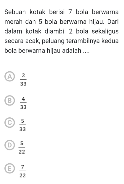 Sebuah kotak berisi 7 bola berwarna
merah dan 5 bola berwarna hijau. Dari
dalam kotak diambil 2 bola sekaligus
secara acak, peluang terambilnya kedua
bola berwarna hijau adalah ....
A  2/33 
B  4/33 
C  5/33 
D  5/22 
 7/22 