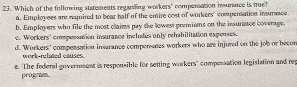 Which of the following statements regarding workers’ compensation insurance is true?
a. Employees are required to bear half of the entire cost of workers’ compensation insurance.
b. Employers who file the most claims pay the lowest premiums on the insurance coverage.
c. Workers’ compensation insurance includes only rehabilitation expenses.
d. Workers’ compensation insurance compensates workers who are injured on the job or becon
work-related causes.
e. The federal government is responsible for setting workers’ compensation legislation and reg
program.