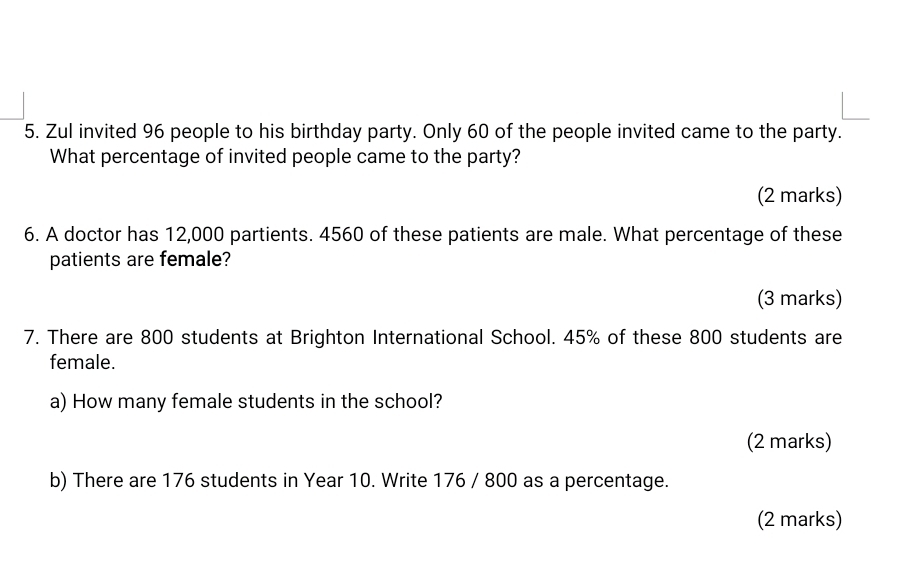 Zul invited 96 people to his birthday party. Only 60 of the people invited came to the party. 
What percentage of invited people came to the party? 
(2 marks) 
6. A doctor has 12,000 partients. 4560 of these patients are male. What percentage of these 
patients are female? 
(3 marks) 
7. There are 800 students at Brighton International School. 45% of these 800 students are 
female. 
a) How many female students in the school? 
(2 marks) 
b) There are 176 students in Year 10. Write 176 / 800 as a percentage. 
(2 marks)