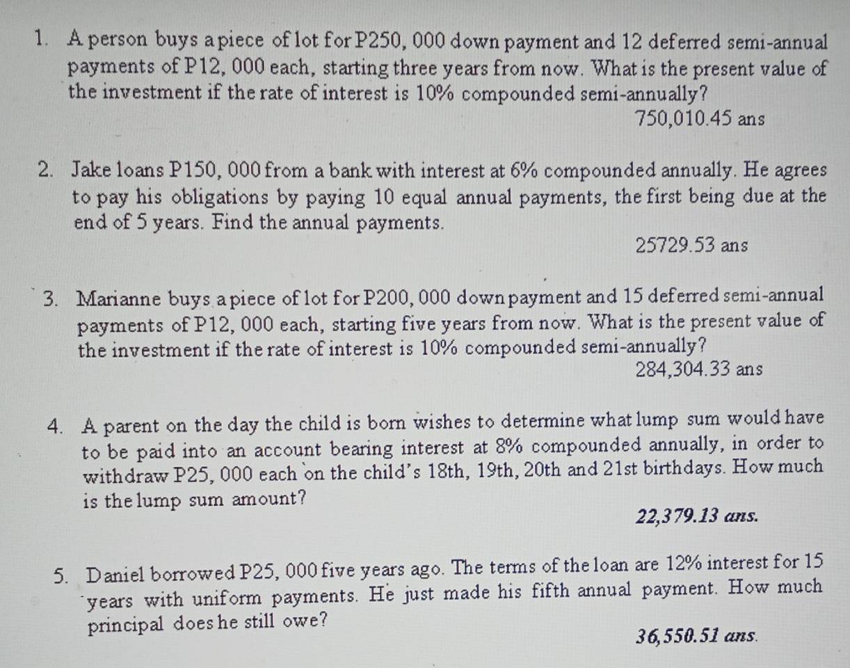 A person buys a piece of lot for P250, 000 down payment and 12 deferred semi-annual
payments of P12, 000 each, starting three years from now. What is the present value of
the investment if the rate of interest is 10% compounded semi-annually?
750,010.45 ans
2. Jake loans P150, 000 from a bank with interest at 6% compounded annually. He agrees
to pay his obligations by paying 10 equal annual payments, the first being due at the
end of 5 years. Find the annual payments.
25729.53 ans
3. Marianne buys a piece of lot for P200, 000 down payment and 15 deferred semi-annual
payments of P12, 000 each, starting five years from now. What is the present value of
the investment if the rate of interest is 10% compounded semi-annually?
284,304.33 ans
4. A parent on the day the child is born wishes to determine what lump sum would have
to be paid into an account bearing interest at 8% compounded annually, in order to
withdraw P25, 000 each on the child’s 18th, 19th, 20th and 21st birthdays. How much
is the lump sum amount?
22,379.13 ans.
5. Daniel borrowed P25, 000 five years ago. The terms of the loan are 12% interest for 15
years with uniform payments. He just made his fifth annual payment. How much
principal does he still owe?
36,550.51 ans.