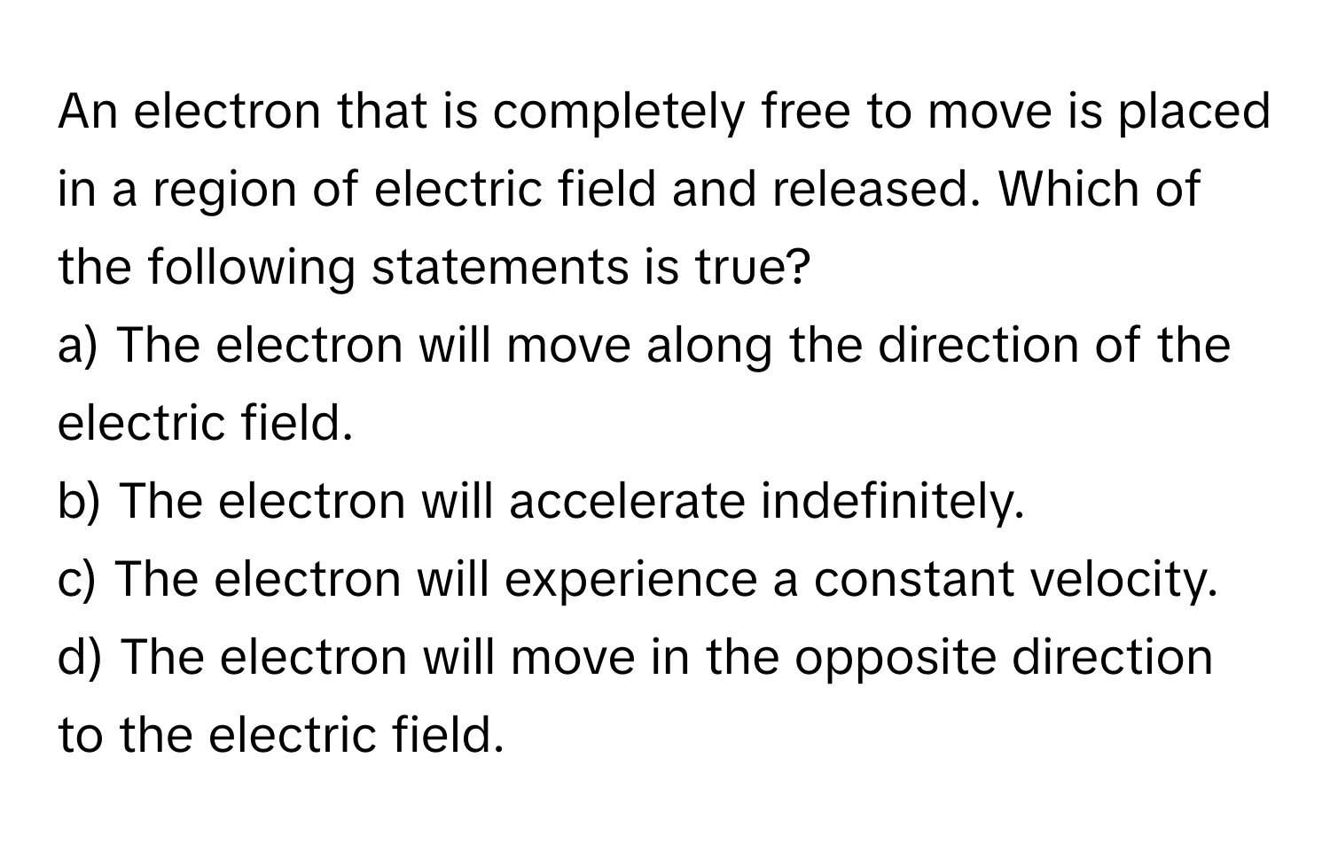 An electron that is completely free to move is placed in a region of electric field and released. Which of the following statements is true?

a) The electron will move along the direction of the electric field.
b) The electron will accelerate indefinitely.
c) The electron will experience a constant velocity.
d) The electron will move in the opposite direction to the electric field.