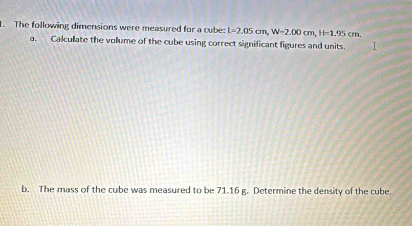 The following dimensions were measured for a cube: L=2.05cm, W=2.00cm, H=1.95cm. 
a. Calculate the volume of the cube using correct significant figures and units. 
b. The mass of the cube was measured to be 71.16 g. Determine the density of the cube.