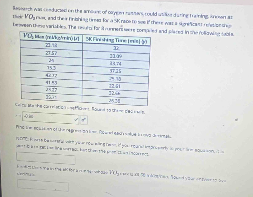 Research was conducted on the amount of oxygen runners could utilize during training, known as
their VO_2 max, and their finishing times for a 5K race to see if there was a significant relationship
between these variables. The results for 8 runners and placed in the following table.
ent. Round to three decimals.
r= -0.96
Find the equation of the regression line. Round each value to two decimals.
NOTE: Please be careful with your rounding here, if you round improperly in your line equation, it is
possible to get the line correct, but then the prediction incorrect.
Predict the time in the SK for a runner whose VO_2 maxis33.68ml/kg/min. Round your answer to two
decimals.