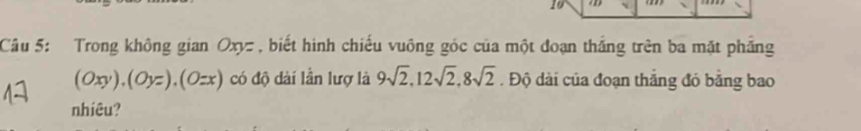 Cầu 5: Trong không gian Oxyz , biết hình chiếu vuông góc của một đoạn thắng trên ba mặt phẳng
(Oxy). (Oyz). (Ozx) có độ dài lần lượ là 9sqrt(2), 12sqrt(2), 8sqrt(2). Độ dài của đoạn thắng đỏ băng bao 
nhiêu?