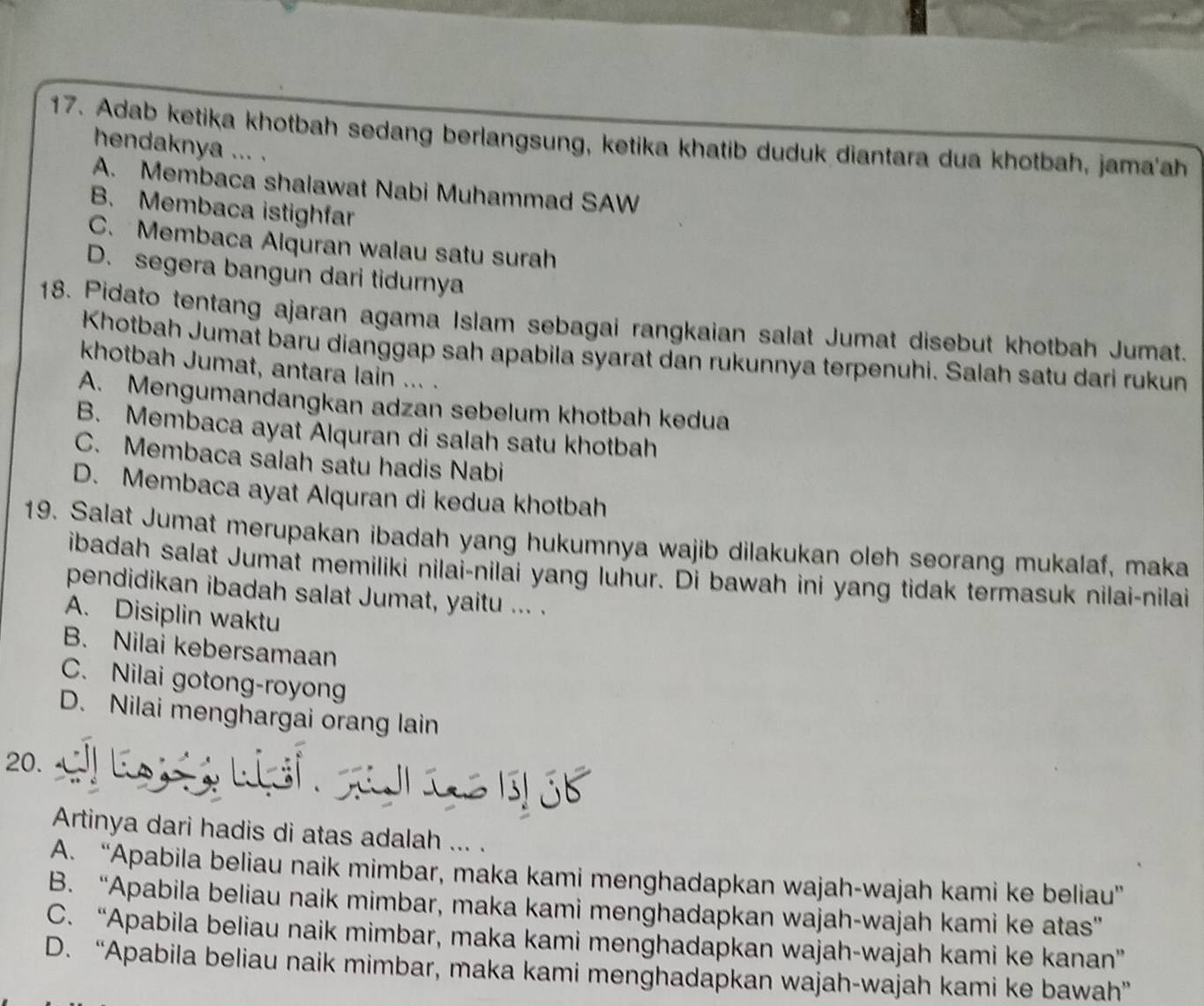 Adab ketika khotbah sedang berlangsung, ketika khatib duduk diantara dua khotbah, jama'ah
hendaknya ... .
A. Membaca shalawat Nabi Muhammad SAW
B. Membaca istighfar
C. Membaca Alquran walau satu surah
D. segera bangun dari tidurnya
18. Pidato tentang ajaran agama Islam sebagai rangkaian salat Jumat disebut khotbah Jumat.
Khotbah Jumat baru dianggap sah apabila syarat dan rukunnya terpenuhi. Salah satu dari rukun
khotbah Jumat, antara lain ... .
A. Mengumandangkan adzan sebelum khotbah kedua
B. Membaca ayat Alquran di salah satu khotbah
C. Membaca salah satu hadis Nabi
D. Membaca ayat Alquran di kedua khotbah
19. Salat Jumat merupakan ibadah yang hukumnya wajib dilakukan oleh seorang mukalaf, maka
ibadah salat Jumat memiliki nilai-nilai yang luhur. Di bawah ini yang tidak termasuk nilai-nilai
pendidikan ibadah salat Jumat, yaitu ... .
A. Disiplin waktu
B. Nilai kebersamaan
C. Nilai gotong-royong
D. Nilai menghargai orang lain
 
20.    C.
Artinya dari hadis di atas adalah ... .
A. “Apabila beliau naik mimbar, maka kami menghadapkan wajah-wajah kami ke beliau”
B. “Apabila beliau naik mimbar, maka kami menghadapkan wajah-wajah kami ke atas”
C. “Apabila beliau naik mimbar, maka kami menghadapkan wajah-wajah kami ke kanan”
D. “Apabila beliau naik mimbar, maka kami menghadapkan wajah-wajah kami ke bawah”