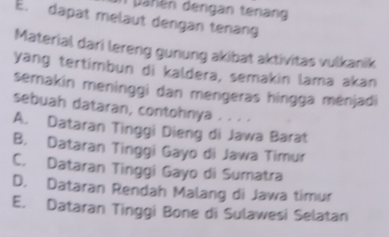 pahén dengan tenang
E. dapat melaut dengan tenang
Material dari lereng gunung akibat aktivitas vulkanik
yang tertimbun di kaldera, semakin lama akan
semakin meninggi dan mengeras hingga ménjadi
sebuah dataran, contohnya . . . ·
A. Dataran Tinggi Dieng di Jawa Barat
B. Dataran Tinggi Gayo di Jawa Timur
C. Dataran Tinggi Gayo di Sumatra
D. Dataran Rendah Malang di Jawa timur
E. Dataran Tinggi Bone di Sulawesi Selatan