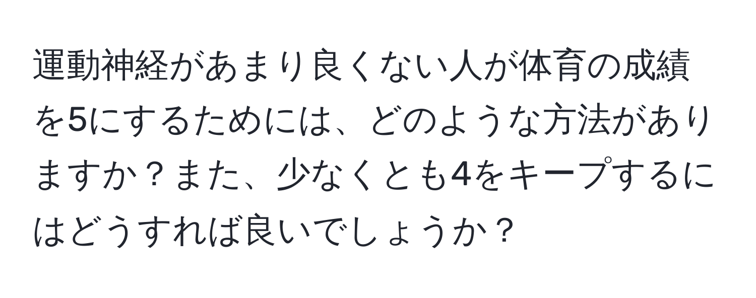 運動神経があまり良くない人が体育の成績を5にするためには、どのような方法がありますか？また、少なくとも4をキープするにはどうすれば良いでしょうか？