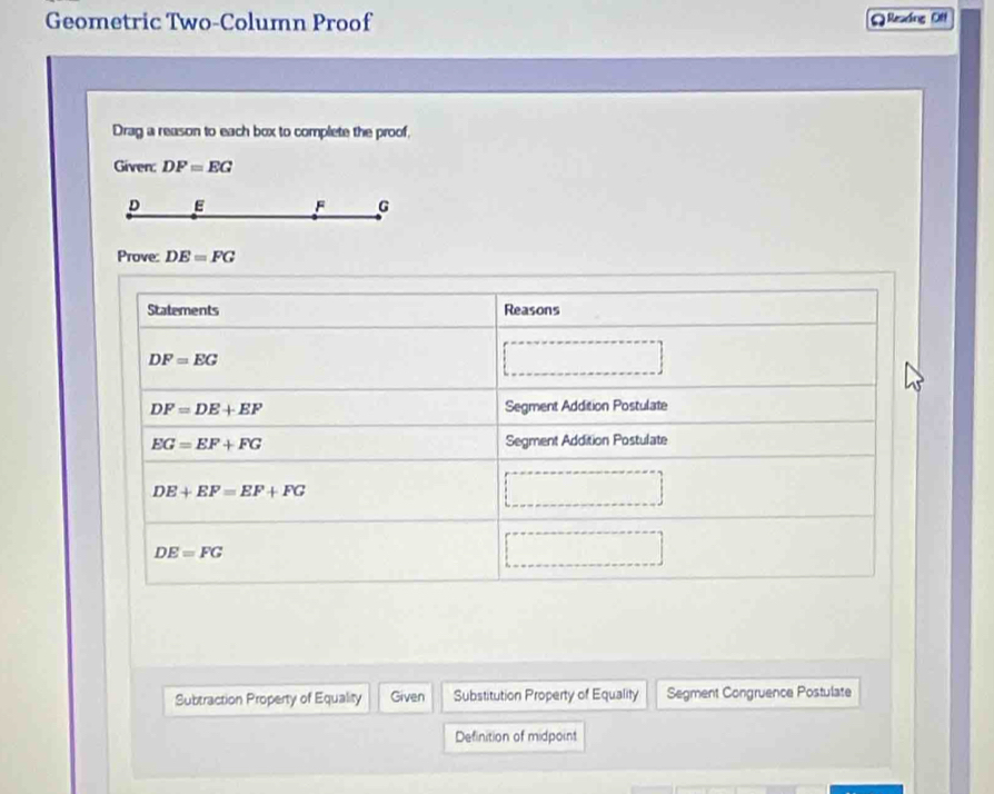 Geometric Two-Column Proof QResding Off 
Drag a reason to each box to complete the proof, 
Given: DF=EG
D E F G
Prove: DE=FG
Statements Reasons
DF=EG
DF=DE+EF Segment Addition Postulate
EG=EF+FG Segment Addition Postulate
DE+EF=EF+FG
DE=FG
Subtraction Property of Equality Given Substitution Property of Equality Segment Congruence Postulate 
Definition of midpoint