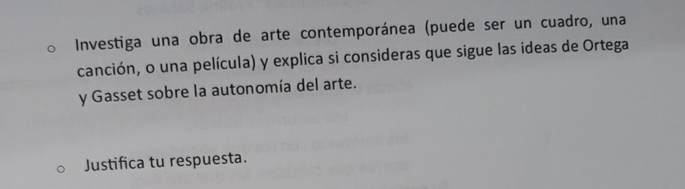 Investiga una obra de arte contemporánea (puede ser un cuadro, una 
canción, o una película) y explica si consideras que sigue las ideas de Ortega 
y Gasset sobre la autonomía del arte. 
Justifica tu respuesta.