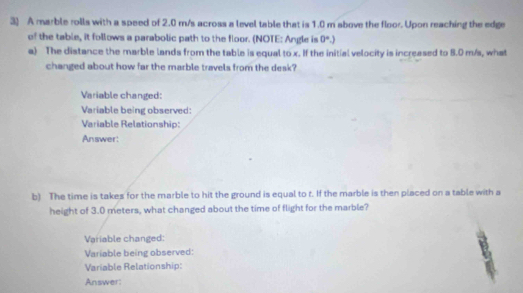 A marble rolls with a speed of 2.0 m/s across a level table that is 1.0 m above the floor. Upon reaching the edge 
of the table, it follows a parabolic path to the floor. (NOTE: Angle is 0°.) 
a) The distance the marble lands from the table is equal to x. If the initial velocity is increased to 8.0 m/s, what 
changed about how far the marble travels from the desk? 
Variable changed: 
Variable being observed: 
Variable Relationship: 
Answer: 
b) The time is takes for the marble to hit the ground is equal to t. If the marble is then placed on a table with a 
height of 3.0 meters, what changed about the time of flight for the marble? 
Variable changed: 
Variable being observed: 
Variable Relationship: 
Answer: