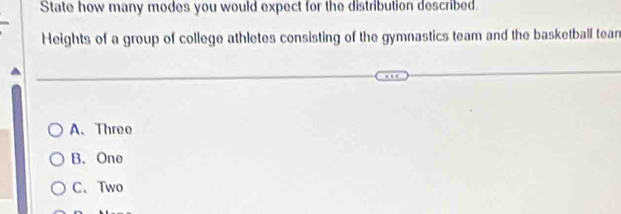 State how many modes you would expect for the distribution described.
Heights of a group of college athletes consisting of the gymnastics team and the basketball tean
A. Threo
B、 One
C.Two