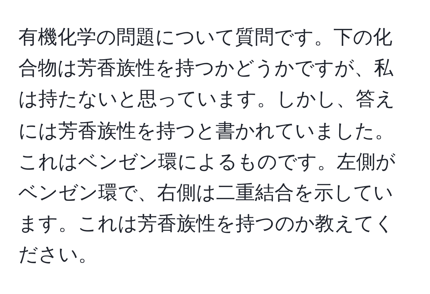 有機化学の問題について質問です。下の化合物は芳香族性を持つかどうかですが、私は持たないと思っています。しかし、答えには芳香族性を持つと書かれていました。これはベンゼン環によるものです。左側がベンゼン環で、右側は二重結合を示しています。これは芳香族性を持つのか教えてください。