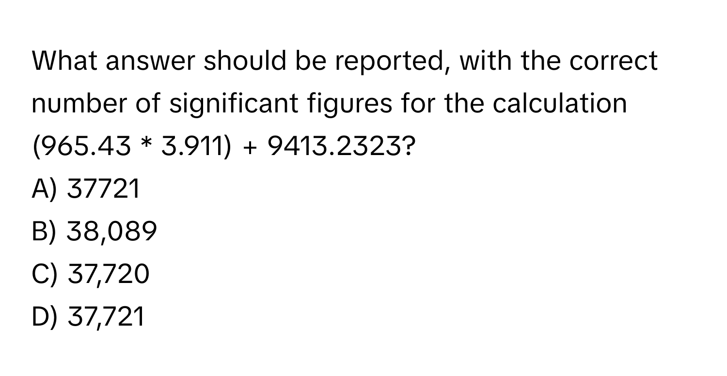 What answer should be reported, with the correct number of significant figures for the calculation (965.43 * 3.911) + 9413.2323?
A) 37721 
B) 38,089 
C) 37,720 
D) 37,721