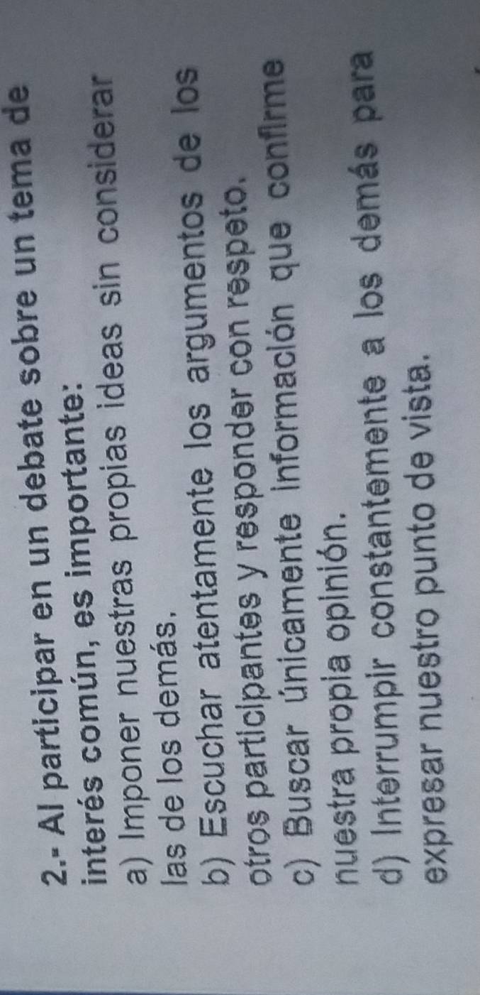 2.- Al participar en un debate sobre un tema de
interés común, es importante:
a) Imponer nuestras propias ideas sin considerar
las de los demás,
b) Escuchar atentamente los argumentos de los
otros participantes y responder con respeto.
c) Buscar únicamente información que confirme
nuestra propia opinión.
d) Interrumpir constantemente a los demás para
expresar nuestro punto de vista.