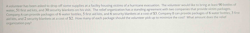 A volunteer has been asked to drop off some supplies at a facility housing victims of a hurricane evacuation. The volunteer would like to bring at least 90 bottles of 
water, 51 first aid kits, and 30 security blankets on his visit. The relief organization has a standing agreement with two companies that provide victim packages. 
Company A can provide packages of 6 water bottles, 5 first aid kits, and 6 security blankets at a cost of $3. Company B can provide packages of 6 water bottles, 3 first 
aid kits, and 2 security blankets at a cost of $2. How many of each package should the volunteer pick up to minimize the cost? What amount does the relief 
organization pay?