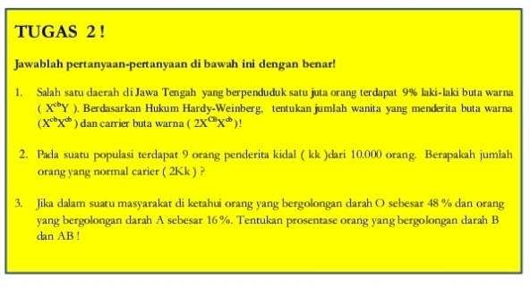 TUGAS 2 !
Jawablah pertanyaan-pertanyaan di bawah ini dengan benar!
1. Salah satu daerah di Jawa Tengah yang berpenduduk satu juta orang terdapat 9% laki-laki buta warna
(X^(cb)Y). Berdasarkan Hukum Hardy-Weinberg, tentukan jumlah wanita yang menderita buta warna
(X^(cb)X^(db)) dan carrier buta warna (2X^(CB)X^b)
2. Pada suatu populasi terdapat 9 orang penderita kidal ( kk )dari 10.000 orang. Berapakah jumlah
orang yang normal carier ( 2Kk ) ?
3. Jika dalam suatu masyarakat di ketahui orang yang bergolongan darah O sebesar 48 % dan orang
yang bergolongan darah A sebesar 16 %. Tentukan prosentase orang yang bergolongan darah B
dan AB!