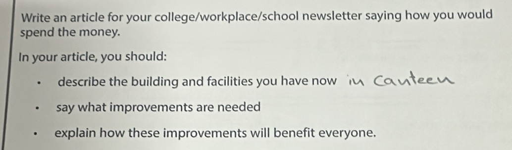 Write an article for your college/workplace/school newsletter saying how you would 
spend the money. 
In your article, you should: 
describe the building and facilities you have now 
say what improvements are needed 
explain how these improvements will benefit everyone.