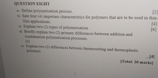 QUESTION EIGHT 
a) Define polymerisation process. [2] 
b) Sate four (4) important characteristics for polymers that are to be used in thin- 
film applications. [4] 
c) Explain two (2) types of polymerisation. [6] 
d) Briefly explain two (2) primary differences between addition and 
condensation polymerization processes. 
[4] 
e) Explain two (2) differences between thermosetting and thermoplastic 
polymers .[4] 
[Total: 20 marks]