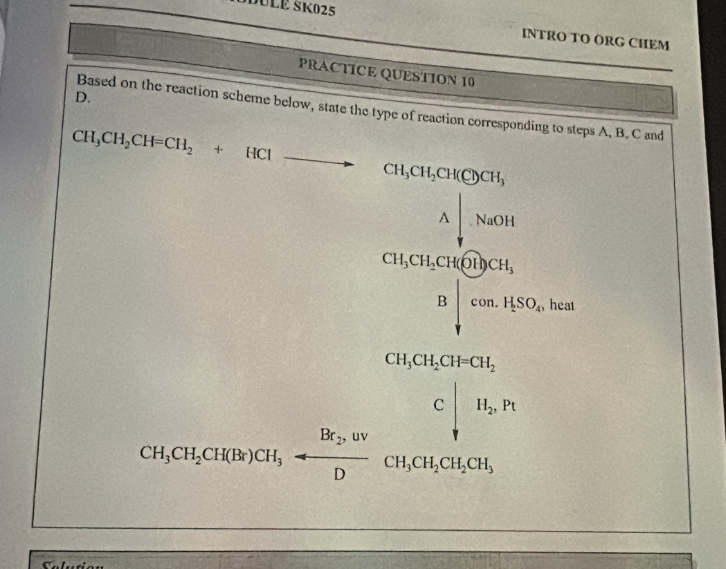 DULE SK025 
INTRO TO ORG CHEM 
PRACTICE QUESTION 10 
D. 
Based on the reaction scheme below, state the type of reaction corresponding to steps A, B. C and
CH_3CH_2CH=CH_2+HClto CH_3CH_2CH(Cl)CH_3
.beginarrayr A|NaOH Y,NaOHendarray.
CH_3CH_5H_4COH_3CH_3 Bdownarrow con.H_3O_4 , heat
CH_3CH_2OO4CH_3CH_4sim xrightarrow [O_2]C∈tlimits _(i=0)^Cbeginvmatrix H_icieH_iH_3O+H_2
Selution