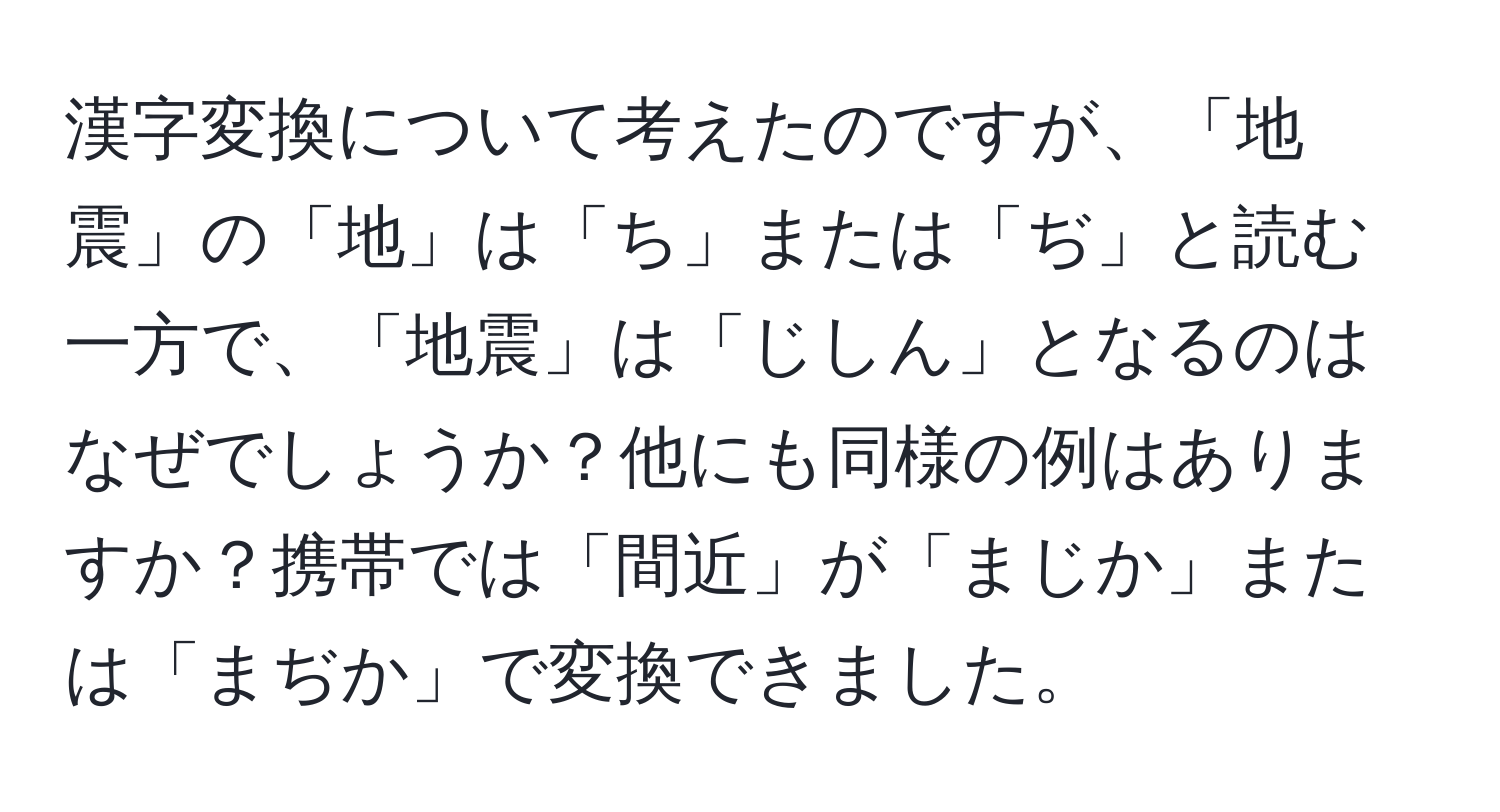 漢字変換について考えたのですが、「地震」の「地」は「ち」または「ぢ」と読む一方で、「地震」は「じしん」となるのはなぜでしょうか？他にも同様の例はありますか？携帯では「間近」が「まじか」または「まぢか」で変換できました。