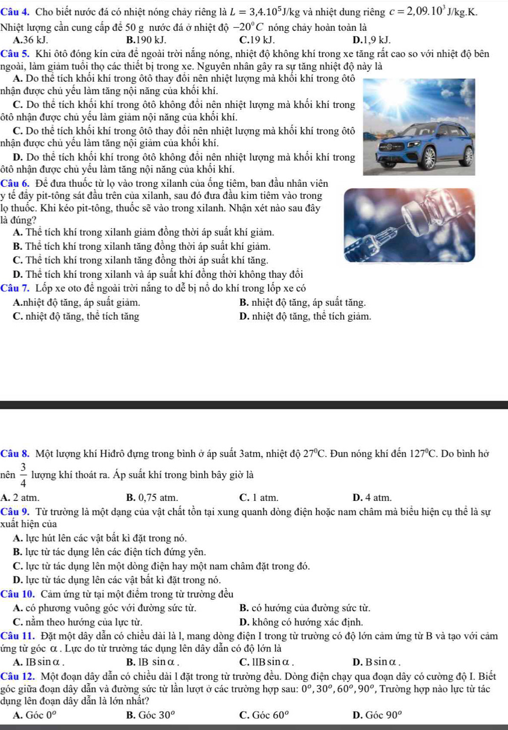 Cho biết nước đá có nhiệt nóng chảy riêng là L=3,4.10^5J/kg và nhiệt dung riêng c=2,09.10^3J/kg.K.
Nhiệt lượng cần cung cấp để 50 g nước đá ở nhiệt độ -20°C nóng chảy hoàn toàn là
A.36 kJ. B.190 kJ. C.19 kJ. D.1,9 kJ.
Câu 5. Khi ôtô đóng kín cửa để ngoài trời nắng nóng, nhiệt độ không khí trong xe tăng rất cao so với nhiệt độ bên
ngoài, làm giảm tuổi thọ các thiết bị trong xe. Nguyên nhân gây ra sự tăng nhiệt độ này là
A. Do thể tích khối khí trong ôtô thay đổi nên nhiệt lượng mà khối khí trong ôtô
nhận được chủ yếu làm tăng nội năng của khối khí.
C. Do thể tích khối khí trong ôtô không đổi nên nhiệt lượng mà khối khí trong
nôtô nhận được chủ yếu làm giảm nội năng của khối khí.
C. Do thể tích khối khí trong ôtô thay đổi nên nhiệt lượng mà khối khí trong ôtô
nhận được chủ yếu làm tăng nội giảm của khối khí.
D. Do thể tích khối khí trong ôtô không đổi nên nhiệt lượng mà khối khí trong
nôtô nhận được chủ yếu làm tăng nội năng của khối khí.
Câu 6. Để đưa thuốc từ lọ vào trong xilanh của ống tiêm, ban đầu nhân viên
y tế đầy pit-tông sát đầu trên của xilanh, sau đó đưa đầu kim tiêm vào trong
lọ thuốc. Khi kéo pit-tông, thuốc sẽ vào trong xilanh. Nhận xét nào sau đây
là đúng?
A. Thể tích khí trong xilanh giảm đồng thời áp suất khí giảm.
B. Thể tích khí trong xilanh tăng đồng thời áp suất khí giảm.
C. Thể tích khí trong xilanh tăng đồng thời áp suất khí tăng.
D. Thể tích khí trong xilanh và áp suất khí đồng thời không thay đổi
Câu 7. Lốp xe oto để ngoài trời nắng to dễ bị nổ do khí trong lốp xe có
Anhiệt độ tăng, áp suất giảm. B. nhiệt độ tăng, áp suất tăng.
C. nhiệt độ tăng, thể tích tăng D. nhiệt độ tăng, thể tích giảm.
Câu 8. Một lượng khí Hiđrô đựng trong bình ở áp suất 3atm, nhiệt độ 27°C. Đun nóng khí đến 127°C '. Do bình hở
nên  3/4  lượng khí thoát ra. Áp suất khí trong bình bây giờ là
A. 2 atm. B. 0,75 atm. C. l atm. D. 4 atm.
Câu 9. Từ trường là một dạng của vật chất tồn tại xung quanh dòng điện hoặc nam châm mà biểu hiện cụ thể là sự
xuất hiện của
A. lực hút lên các vật bất kì đặt trong nó.
B. lực từ tác dụng lên các điện tích đứng yên.
C. lực từ tác dụng lên một dòng điện hay một nam châm đặt trong đó.
D. lực từ tác dụng lên các vật bất kì đặt trong nó.
Câu 10. Cảm ứng từ tại một điểm trong từ trường đều
A. có phương vuông góc với đường sức từ. B. có hướng của đường sức từ.
C. nằm theo hướng của lực từ. D. không có hướng xác định.
Câu 11. Đặt một dây dẫn có chiều dài là l, mang dòng điện I trong từ trường có độ lớn cảm ứng từ B và tạo với cảm
tứng từ góc α . Lực do từ trường tác dụng lên dây dẫn có độ lớn là
A. IBsinα . B. lB sinα . C. lIB sinα . D.Bsinα .
Câu 12. Một đoạn dây dẫn có chiều dài l đặt trong từ trường đều. Dòng điện chạy qua đoạn dây có cường độ I. Biết
góc giữa đoạn dây dẫn và đường sức từ lần lượt ở các trường hợp sau: 0^o,30^o,60^o,90^o ', Trường hợp nào lực từ tác
dụng lên đoạn dây dẫn là lớn nhất?
A. Góc 0^o B. Góc 30^o C. Góc 60^o D. Góc 90^o