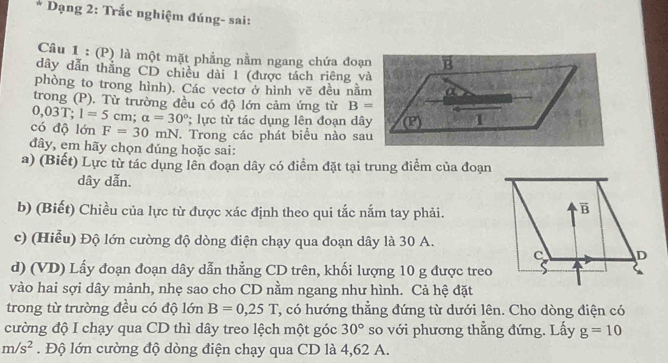 Dạng 2: Trắc nghiệm đúng- sai:
Câu 1 : (P) là một mặt phẳng nằm ngang chứa đoạn
dây dẫn thắng CD chiều dài 1 (được tách riêng và
phòng to trong hình). Các vectơ ở hình vẽ đều nằm
trong (P). Từ trường đều có độ lớn cảm ứng từ B=
0,03T; 1=5 cm; a=30° lực từ tác dụng lên đoạn dây
có độ lớn F=30mN. Trong các phát biểu nào sau
đây, em hãy chọn đúng hoặc sai:
a) (Biết) Lực từ tác dụng lên đoạn dây có điểm đặt tại trung điểm của đoạn
dây dẫn.
b) (Biết) Chiều của lực từ được xác định theo qui tắc nắm tay phải.
c) (Hiểu) Độ lớn cường độ dòng điện chạy qua đoạn dây là 30 A.
d) (VD) Lấy đoạn đoạn dây dẫn thẳng CD trên, khối lượng 10 g được treo
vào hai sợi dây mảnh, nhẹ sao cho CD nằm ngang như hình. Cả hệ đặt
trong từ trường đều có độ lớn B=0,25T , có hướng thẳng đứng từ dưới lên. Cho dòng điện có
cường độ I chạy qua CD thì dây treo lệch một góc 30° so với phương thẳng đứng. Lấy g=10
m/s^2. Độ lớn cường độ dòng điện chạy qua CD là 4,62 A.