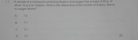 A sample of a compound containing Sulphur and oxygen has a mass of 20 g, of
which 10 g is for Sulphur. What is the relationship of the number of Sulphur atoms
to oxygen atoms?
A 1:2
B 1:1
C 2:1
D 3:1
(2)