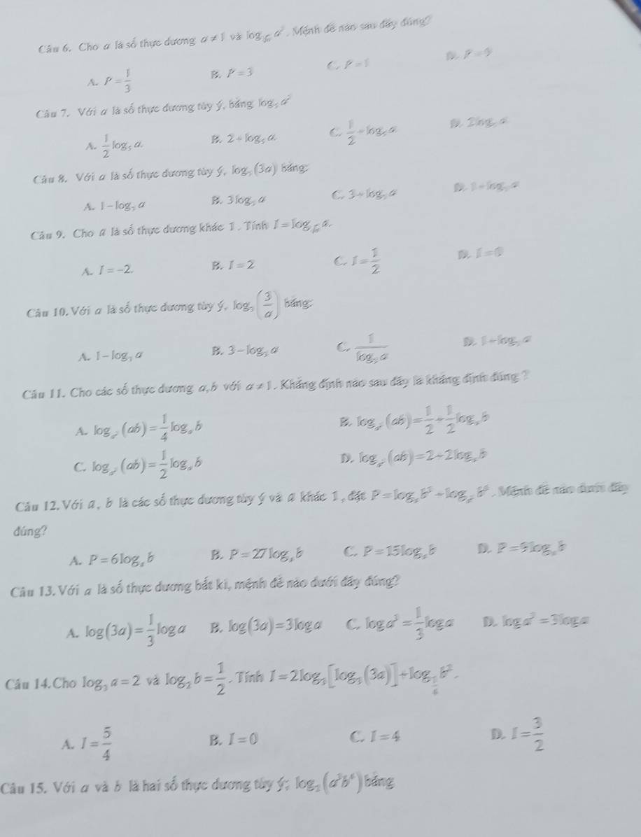 Cho # là số thực dương a!= 1 và log _36a^2 Mệnh đề năo sau đây đúng
p=9
C P=1
A. P= 1/3 
B. P=3
Câu 7. Với ơ là số thực đương tây ý, bảng log _3a^2
A.  1/2 log _5a. B. 2+log _5a C.  1/2 +log _3a 2log _5a
Câu 8. Với a là số thực dương tày ý, log _3(3a) bǎng
A. 1-log _3a B 3log _5a C. 3+log ,a D 1+log _2a
Câu 9. Cho # là số thực dương khác 1 . Tính I=log _5a.
C. I= 1/2 
i=0
A. I=-2.
B. I=2
Câu 10. Với a là số thực dương tùy ý ^^log _3( 3/a ) bǎng
A. I-log _3a B. 3-log _3a C frac 1log _3a D 1+log _3a
Câu 11. Cho các số thực dương a,h với a!= 1 Khẳng định nào sau đây là kháng định đúng ?
A. log _a(ab)= 1/4 log _ab B log _a(ab)= 1/2 + 1/2 log _ab
D.
C. log _a(ab)= 1/2 log _ab log _a^2(ab)=2+2log _ab
Câu 12.Với a, b là các số thực dương tây ý và 4 khác 1, đặt P=log _ab^3+log _cb^6. Minh đề não dướn đây
dúng?
A. P=6log _3b B. P=27log _3b C. P=15log _38 D P=9log _ab
Câu 13. Với # là số thực dương bắt ki, mệnh đề nào dưới đây đ ln a
A. log (3a)= 1/3 log a B. log (3a)=3log a C. log a^3= 1/3 log a D log a^2=3log a
Câu 14.Cho log _3a=2 và log _2b= 1/2 . Tính I=2log _3[log _3(3a)]+log _3b^2.
A. I= 5/4  B. I=0 C. I=4 D. I= 3/2 
Câu 15. Với a và b là hai số thực dương tây ý; log _3(a^3b^4) bǎng