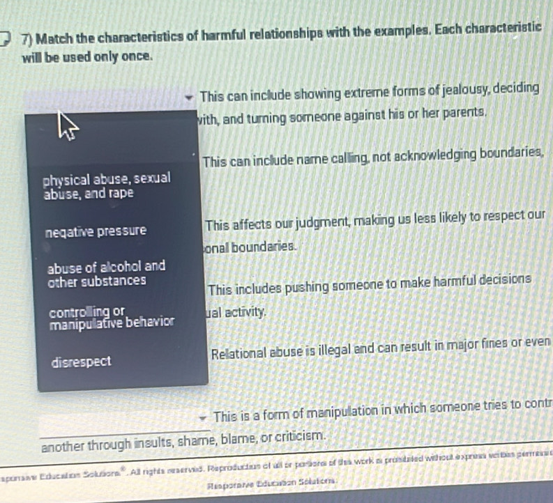 Match the characteristics of harmful relationships with the examples. Each characteristic
will be used only once.
This can include showing extreme forms of jealousy, deciding
with, and turning someone against his or her parents.
This can include name calling, not acknowledging boundaries,
physical abuse, sexual
abuse, and rape
neqative pressure This affects our judgment, making us less likely to respect our
onal boundaries.
abuse of alcohol and
other substances This includes pushing someone to make harmful decisions
controlling or
manipulative behavior ual activity.
disrespect Relational abuse is illegal and can result in major fines or even
This is a form of manipulation in which someone tries to contr
another through insults, shame, blame, or criticism.
sporave Education Solutors''. All rights neserved. Reproductios of all or porsons of thes work a prostated without expres vortes permessn
Réaporaie Educaton Sélatons