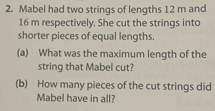 Mabel had two strings of lengths 12 m and
16 m respectively. She cut the strings into 
shorter pieces of equal lengths. 
(a) What was the maximum length of the 
string that Mabel cut? 
(b) How many pieces of the cut strings did 
Mabel have in all?