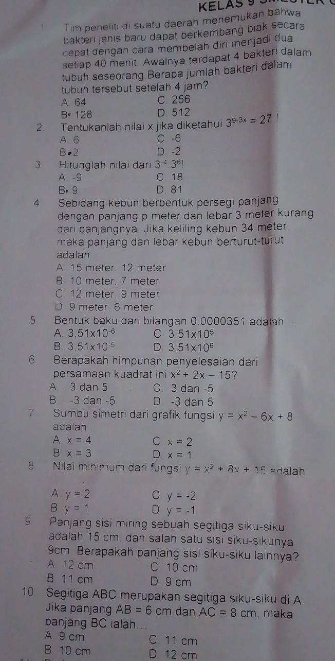 KELAS 9 3
Tim peneliti di suatu daerah menemukan bahwa
bakteri jenis baru dapat berkembang biak secara
cepat dengan cara membelah diri menjadi dua
setiap 40 menit Awalnya terdapat 4 bakter! dalam
tubuh seseorang Berapa jumlah bakteri dalam
tubuh tersebut setelah 4 jam?
A 64 C. 256
B· 128 D 512
2. Tentukanlah nilai x jika diketahui 3^(9-3x)=27
A 6 C -6
B●2 D -2
3 Hitunglah nılaı dari 3^(-4)· 3^6!
A -9 C 18
B. 9 D. 81
4 Sebidang kebun berbentuk persegi panjang
dengan panjang p meter dan lebar 3 meter kurang
dari panjangnya Jika keliling kebun 34 meter.
maka panjang dan lebar kebun berturut-turut
adalah
A 15 meter 12 meter
B 10 meter. 7 meter
C 12 meter, 9 meter
D 9 meter 6 meter
5 Bentuk baku dari bilangan 0.0000351 adalah ...
A. 3,51* 10^(-6) C. 3,51* 10^5
B 3,51* 10^(-5) D 3,51* 10^6
6 Berapakah himpunan penyelesaian dari
persamaan kuadrat ini x^2+2x-15
A 3 dan 5 C 3 dan -5
B -3 dan -5 D -3 dan 5
7 Sumbu simetri dari grafik fungsi y=x^2-6x+8
adalah
A x=4
C x=2
B x=3
D x=1
8 Nilai minimum dari fungsi y=x^2+8x+15 adalah
A y=2
C y=-2
B y=1
D y=-1
9 Panjang sisi miring sebuah segitiga siku-siku
adalah 15 cm. dan salah satu sisi siku-sikunya
9cm Berapakah panjang sisi siku-siku lainnya?
A 12 cm C 10 cm
B 11 cm D. 9 cm
10 Segitiga ABC merupakan segitiga siku-siku di A.
Jika panjang AB=6 cm dan AC=8cm maka
panjang BC ialah
A 9 cm C 11 cm
B 10 cm D 12 cm