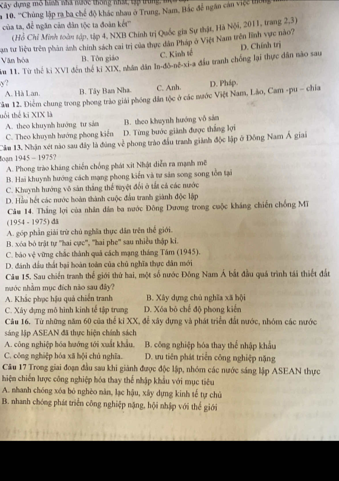 Kây dựng mô hình nhà nước thông nhất, tập trung, mện
n 10. “Chúng lập ra ba chế độ khác nhau ở Trung, Nam, Bắc để ngăn cản việc thờng
của ta, để ngăn cản dân tộc ta đoàn kết''
(Hồ Chỉ Minh toàn tập, tập 4, NXB Chính trị Quốc gia Sự thật, Hà Nội, 2011, trang 2,3)
Sạn tư liệu trên phản ánh chính sách cai trị của thực dân Pháp ở Việt Nam trên lĩnh vực nào
C. Kinh tế D. Chính trị
Văn hóa B. Tôn giáo
ầu 11. Từ thế ki XVI đến thế kỉ XIX, nhân dân In-đô-nê-xi-a đầu tranh chống lại thực dân nào sau
y? D. Pháp.
A. Hà Lan. B. Tây Ban Nha. C. Anh.
Tầu 12. Điểm chung trong phong trào giải phóng dân tộc ở các nước Việt Nam, Lào, Cam -pu ~ chia
uổi thế ki XIX là
A. theo khuynh hướng tư sản B. theo khuynh hướng vô sản
C. Theo khuynh hướng phong kiến D. Từng bước giành được thắng lợi
Câu 13. Nhận xét nào sau đây là đủng về phong trào đấu tranh giành độc lập ở Đông Nam Á giai
doạn 1945 - 1975?
A. Phong trào kháng chiến chống phát xít Nhật diễn ra mạnh mẽ
B. Hai khuynh hướng cách mạng phong kiến và tư sản song song tồn tại
C. Khuynh hướng vô sản thắng thể tuyệt đối ở tất cả các nước
D. Hầu hết các nước hoàn thành cuộc đấu tranh giành độc lập
Câu 14. Thắng lợi của nhân dân ba nước Đông Dương trong cuộc kháng chiến chống Mĩ
(1954 - 1975) đã
A. góp phần giải trừ chủ nghĩa thực dân trên thế giới.
B. xóa bỏ trật tự "hai cực", "hai phe" sau nhiều thập ki.
C. bảo vệ vững chắc thành quả cách mạng tháng Tám (1945).
D. đánh dấu thất bại hoàn toàn của chủ nghĩa thực dân mới
Câu 15. Sau chiến tranh thế giới thứ hai, một số nước Đông Nam Á bắt đầu quá trình tái thiết đất
nước nhằm mục đích nào sau đây?
A. Khắc phục hậu quả chiến tranh B. Xây dựng chủ nghĩa xã hội
C. Xây dựng mô hình kinh tế tập trung D. Xóa bỏ chế độ phong kiến
Câu 16. Từ những năm 60 của thế kỉ XX, để xây dựng và phát triển đất nước, nhóm các nước
sáng lập ASEAN đã thực hiện chính sách
A. công nghiệp hóa hướng tới xuất khẩu. B. công nghiệp hóa thay thế nhập khẩu
C. công nghiệp hóa xã hội chủ nghĩa. D. ưu tiên phát triển công nghiệp nặng
Câu 17 Trong giai đoạn đầu sau khi giành được độc lập, nhóm các nước sáng lập ASEAN thực
hiện chiến lược công nghiệp hóa thay thế nhập khẩu với mục tiêu
A. nhanh chóng xóa bỏ nghèo nàn, lạc hậu, xây dựng kinh tế tự chủ
B. nhanh chóng phát triển công nghiệp nặng, hội nhập với thế giới