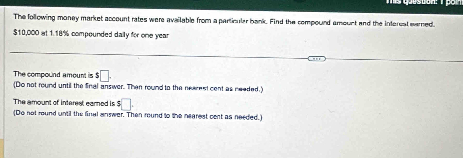 This question: 1 poin 
The following money market account rates were available from a particular bank. Find the compound amount and the interest earned.
$10,000 at 1.18% compounded daily for one year
The compound amount is $□. 
(Do not round until the final answer. Then round to the nearest cent as needed.) 
The amount of interest eared is $□. 
(Do not round until the final answer. Then round to the nearest cent as needed.)